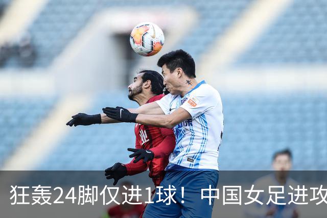 狂轰24脚仅进1球！中国女足进攻效率堪忧无缘亚运连胜